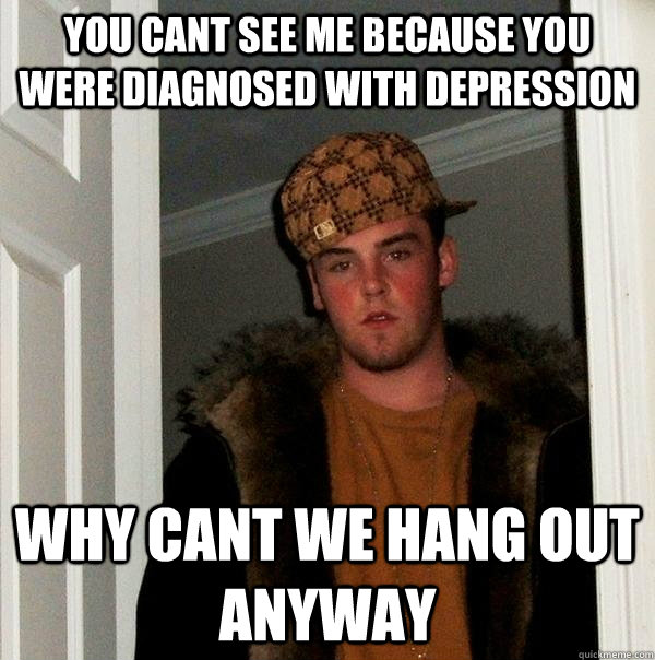 YOU CANT SEE ME BECAUSE YOU WERE DIAGNOSED WITH DEPRESSION  WHY CANT WE HANG OUT ANYWAY - YOU CANT SEE ME BECAUSE YOU WERE DIAGNOSED WITH DEPRESSION  WHY CANT WE HANG OUT ANYWAY  Scumbag Steve