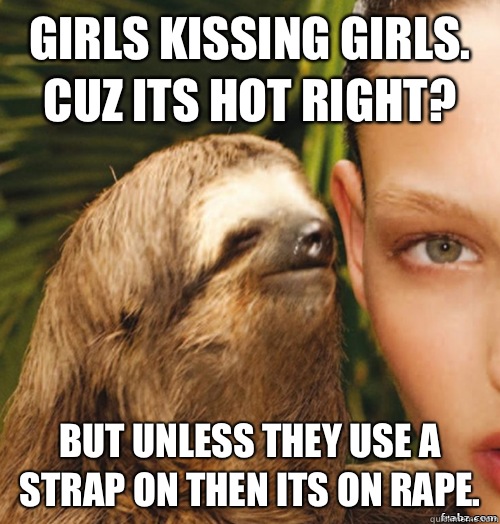 Girls kissing girls. Cuz its hot right? But unless they use a strap on then its on rape.  rape sloth