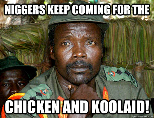 NIGGERS KEEP COMING FOR THE chicken and koolaid!  Kony