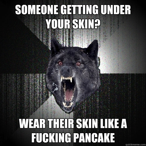 someone getting under your skin? WEAR THEIR SKIN LIKE A FUCKING PANCAKE  Insanity Wolf