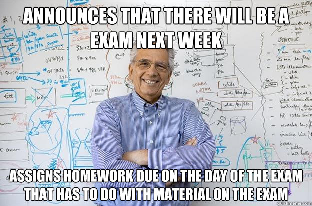 Announces that there will be a exam next week Assigns homework due on the day of the exam that has to do with material on the exam  Engineering Professor