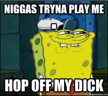 niggas tryna play me hop off my dick  Spongebob