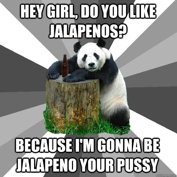 Hey girl, Do you like jalapenos? BECAUSE I'm gonna be jalapeno your pussy  Pickup-Line Panda