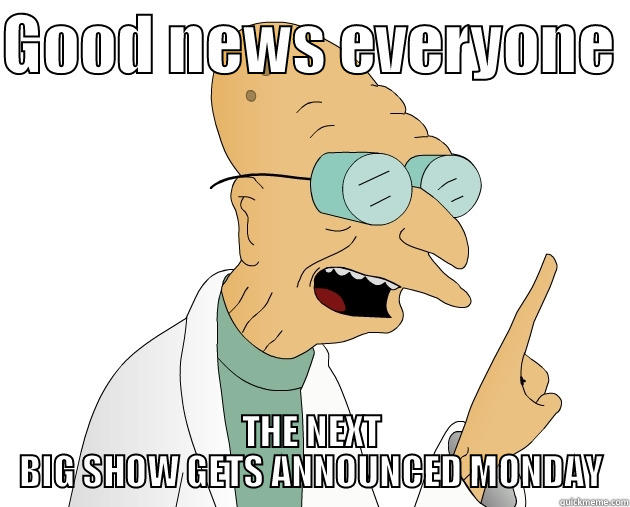 GOOD NEWS EVERYONE  THE NEXT BIG SHOW GETS ANNOUNCED MONDAY Misc