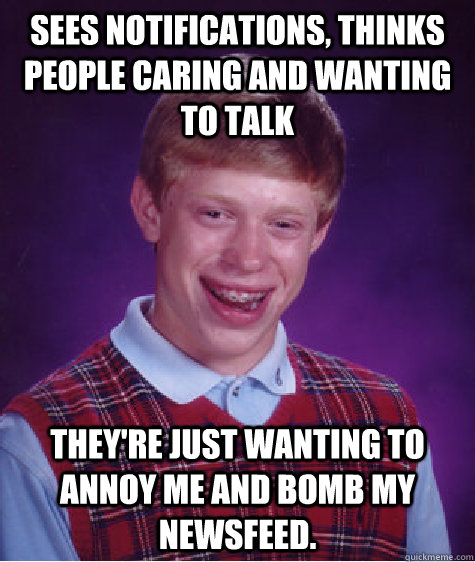 Sees notifications, thinks people caring and wanting to talk They're just wanting to annoy me and bomb my newsfeed.   Bad Luck Brian