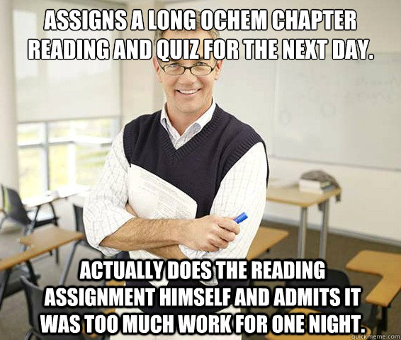 Assigns a long Ochem chapter reading and quiz for the next day. Actually does the reading assignment himself and admits it was too much work for one night. - Assigns a long Ochem chapter reading and quiz for the next day. Actually does the reading assignment himself and admits it was too much work for one night.  Good Guy College Professor