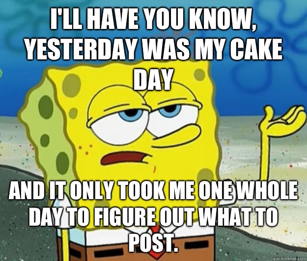 I'll have you know, Yesterday was my cake day And it only took me one whole Day to figure out what to post.  Tough Spongebob