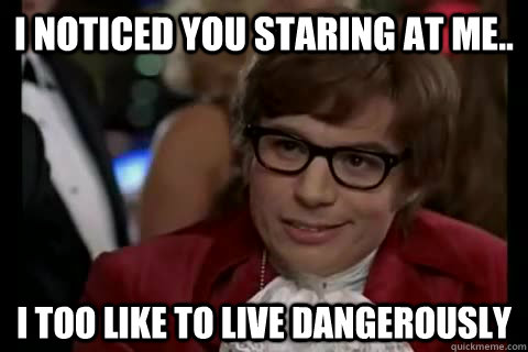 I noticed you staring at me.. i too like to live dangerously  Dangerously - Austin Powers