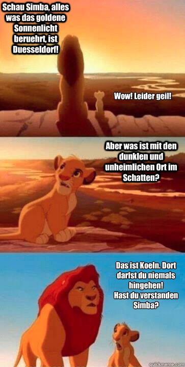 Schau Simba, alles was das goldene Sonnenlicht beruehrt, ist Duesseldorf! Aber was ist mit den dunklen und unheimlichen Ort im Schatten? Das ist Koeln. Dort darfst du niemals hingehen! 
Hast du verstanden Simba? Wow! Leider geil!  SIMBA