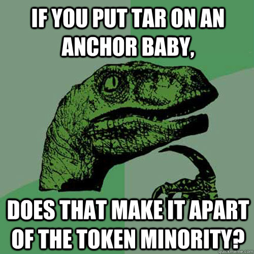 If you put tar on an anchor baby, Does that make it apart of the token minority?  Philosoraptor