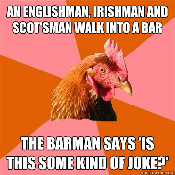 An englishman, Irishman and scot'sman walk into a bar the barman says 'is this some kind of joke?'  Anti-Joke Chicken