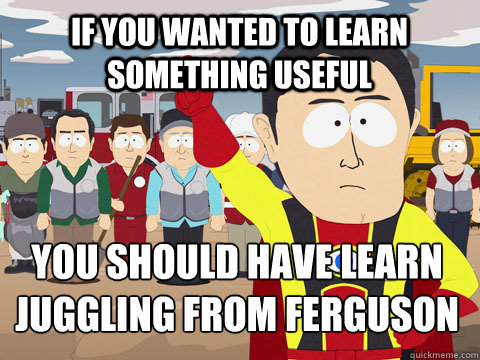 If you wanted to learn something useful You should have learn 
Juggling from Ferguson  Captain Hindsight