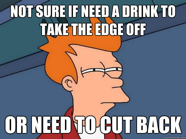 Not sure if need a drink to take the edge off Or need to cut back  Futurama Fry