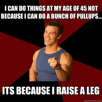 I can do things at my age of 45 not because I can do a bunch of pullups... its because i raise a leg - I can do things at my age of 45 not because I can do a bunch of pullups... its because i raise a leg  Tony Horton Meme