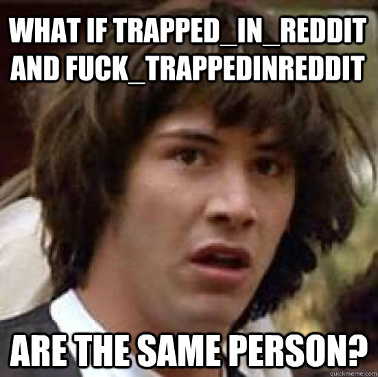 what if trapped_in_reddit and fuck_trappedinreddit are the same person?  conspiracy keanu