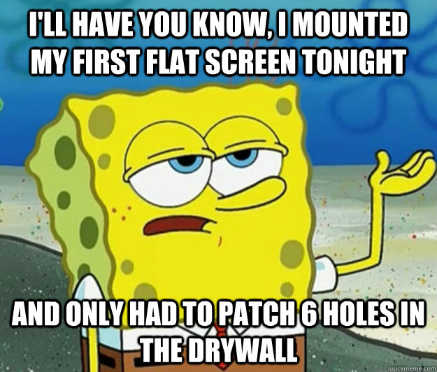 I'll have you know, I mounted my first flat screen tonight and only had to patch 6 holes in the drywall - I'll have you know, I mounted my first flat screen tonight and only had to patch 6 holes in the drywall  Tough Spongebob