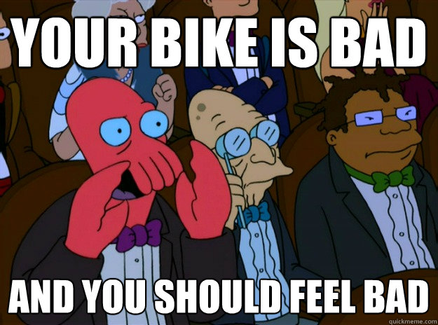 Your bike is bad And you should feel bad  And you should feel bad