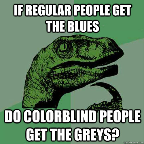 if regular people get the blues do colorblind people get the greys?  Philosoraptor