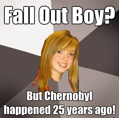 Fall Out Boy? But Chernobyl happened 25 years ago!  Musically Oblivious 8th Grader