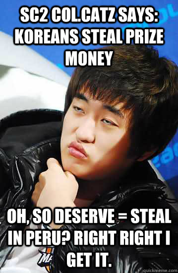 SC2 CoL.CatZ says: koreans steal prize money Oh, so deserve = steal in Peru? Right right I get it. - SC2 CoL.CatZ says: koreans steal prize money Oh, so deserve = steal in Peru? Right right I get it.  Unimpressed Flash