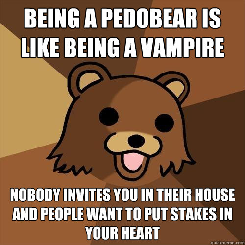 being a pedobear is like being a vampire nobody invites you in their house and people want to put stakes in your heart  Pedobear