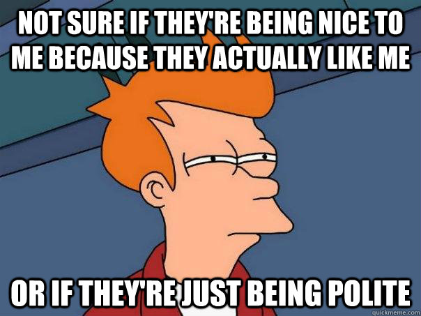 Not sure if they're being nice to me because they actually like me Or if they're just being polite - Not sure if they're being nice to me because they actually like me Or if they're just being polite  Futurama Fry