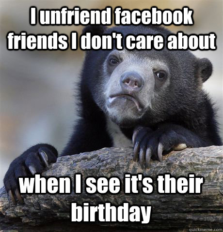 I unfriend facebook friends I don't care about when I see it's their birthday - I unfriend facebook friends I don't care about when I see it's their birthday  Confession Bear