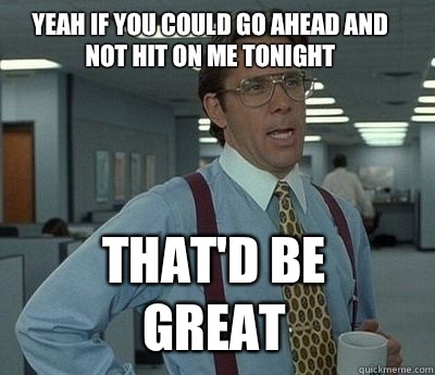 Yeah if you could go ahead and not hit on me tonight  That'd be great - Yeah if you could go ahead and not hit on me tonight  That'd be great  Bill Lumbergh