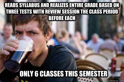 Reads syllabus and realizes entire grade based on three tests with review session the class period before each  only 6 classes this semester  Lazy College Senior