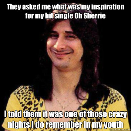 They asked me what was my inspiration for my hit single Oh Sherrie I told them it was one of those crazy nights I do remember in my youth - They asked me what was my inspiration for my hit single Oh Sherrie I told them it was one of those crazy nights I do remember in my youth  Steve Perry Oh Sherrie