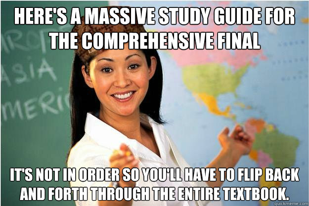 Here's a massive study guide for the comprehensive final It's not in order so you'll have to flip back and forth through the entire textbook.  Scumbag Teacher