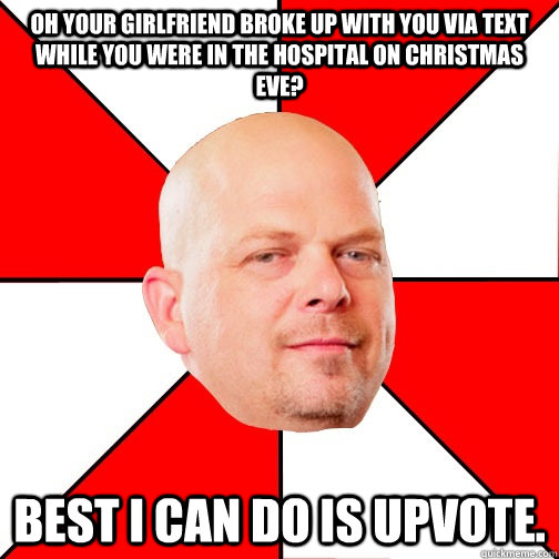 Oh your girlfriend broke up with you via text while you were in the hospital on christmas eve? best I can do is upvote.  Pawn Star