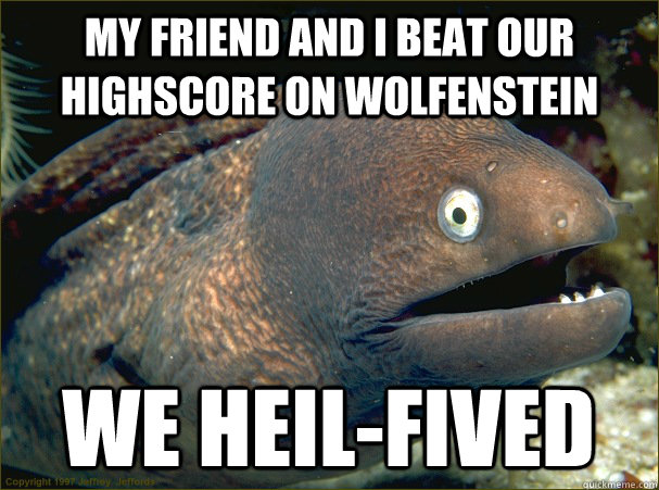 My friend and I beat our highscore on wolfenstein we heil-fived  Bad Joke Eel