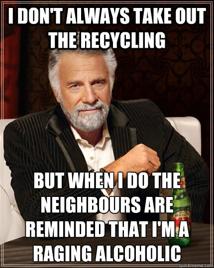 I don't always take out the recycling but when I do the neighbours are reminded that I'm a raging alcoholic  The Most Interesting Man In The World