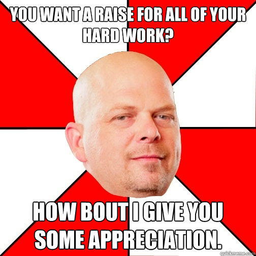 You want a raise for all of your hard work? How bout i give you some appreciation. - You want a raise for all of your hard work? How bout i give you some appreciation.  Pawn Star