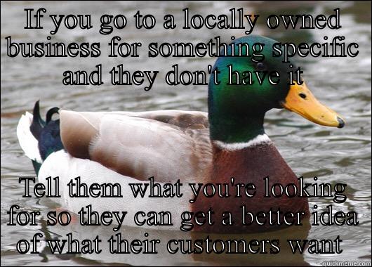 IF YOU GO TO A LOCALLY OWNED BUSINESS FOR SOMETHING SPECIFIC AND THEY DON'T HAVE IT TELL THEM WHAT YOU'RE LOOKING FOR SO THEY CAN GET A BETTER IDEA OF WHAT THEIR CUSTOMERS WANT  Actual Advice Mallard