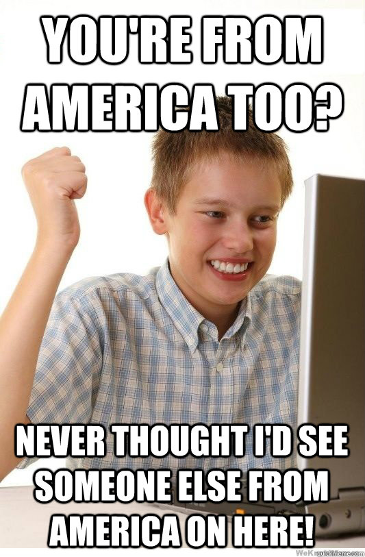 You're from america too? never thought i'd see someone else from america on here!  First Day On Internet Kid