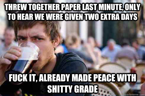 Threw together paper last minute, only to hear we were given two extra days Fuck it, already made peace with shitty grade - Threw together paper last minute, only to hear we were given two extra days Fuck it, already made peace with shitty grade  Lazy College Senior