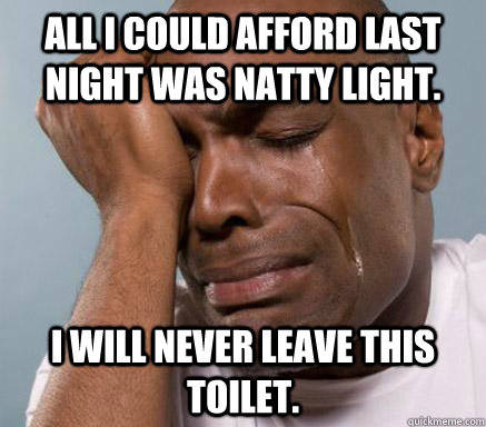 All I could afford last night was natty light. I will never leave this toilet.  First World Guy Problems