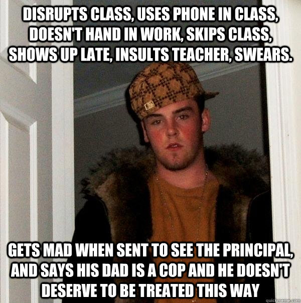 Disrupts class, uses phone in class, doesn't hand in work, skips class, shows up late, insults teacher, swears. Gets mad when sent to see the principal, and says his dad is a cop and he doesn't deserve to be treated this way - Disrupts class, uses phone in class, doesn't hand in work, skips class, shows up late, insults teacher, swears. Gets mad when sent to see the principal, and says his dad is a cop and he doesn't deserve to be treated this way  Scumbag Steve