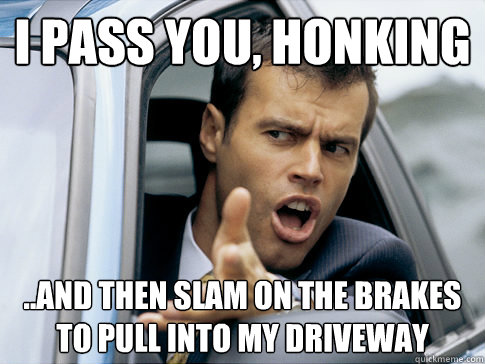 I pass you, honking ..and then slam on the brakes to pull into my driveway  Asshole driver