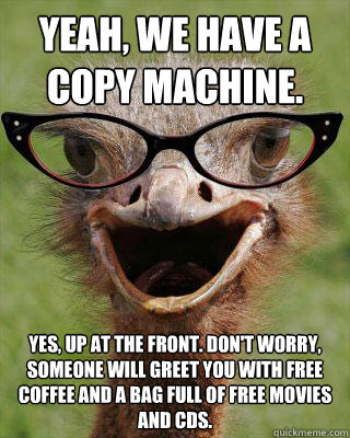 Yeah, we have a copy machine. Yes, up at the front. don't worry, someone will greet you with free coffee and a bag full of free movies and cds.  Judgmental Bookseller Ostrich