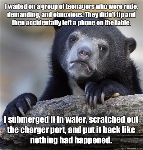 I waited on a group of teenagers who were rude, demanding, and obnoxious. They didn't tip and then accidentally left a phone on the table.  I submerged it in water, scratched out the charger port, and put it back like nothing had happened.   Confession Bear