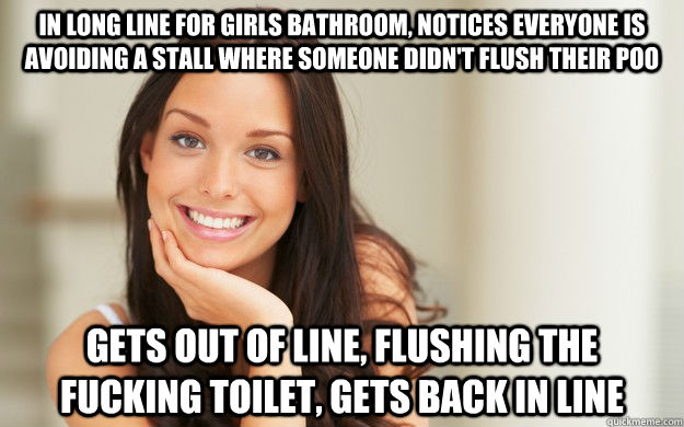 In long line for girls bathroom, notices everyone is avoiding a stall where someone didn't flush their poo Gets out of line, flushing the fucking toilet, gets back in line  Good Girl Gina