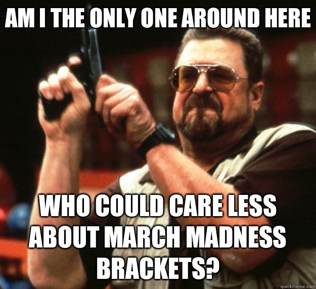 Am I the only one around here who could care less about march madness brackets?  Big Lebowski