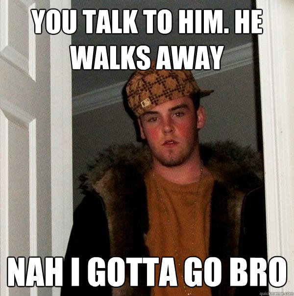 you talk to him. he walks away nah i gotta go bro  Scumbag Steve