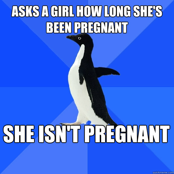 Asks a girl how long she's been pregnant She isn't pregnant  Socially Awkward Penguin