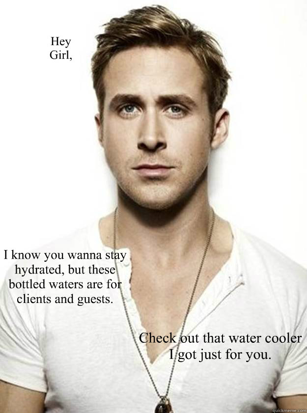 Hey 
Girl, I know you wanna stay hydrated, but these bottled waters are for clients and guests. Check out that water cooler I got just for you. - Hey 
Girl, I know you wanna stay hydrated, but these bottled waters are for clients and guests. Check out that water cooler I got just for you.  Ryan Gosling Hey Girl