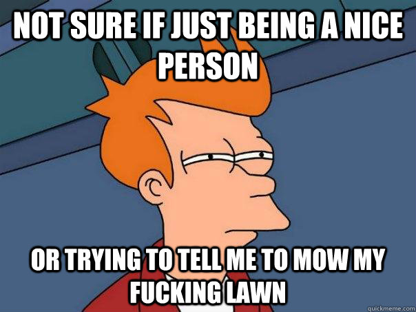 Not sure if just being a nice person Or trying to tell me to mow my fucking lawn  Futurama Fry