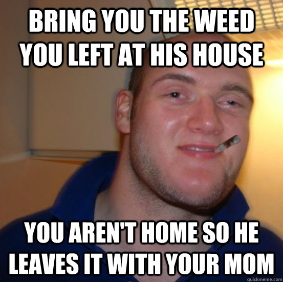 bring you the weed you left at his house you aren't home so he leaves it with your mom - bring you the weed you left at his house you aren't home so he leaves it with your mom  Good 10 Guy Greg